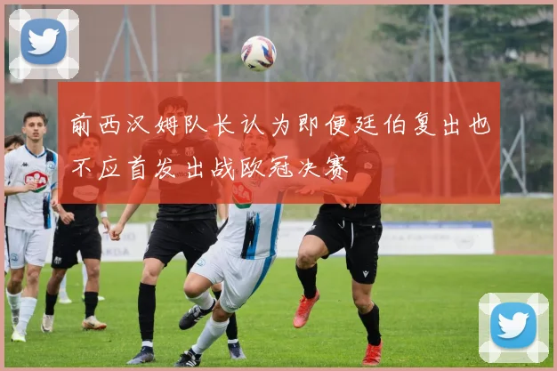 前西汉姆队长认为即便廷伯复出也不应首发出战欧冠决赛