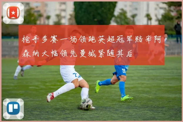 枪手多赛一场领跑英超冠军赔率阿森纳大幅领先曼城紧随其后