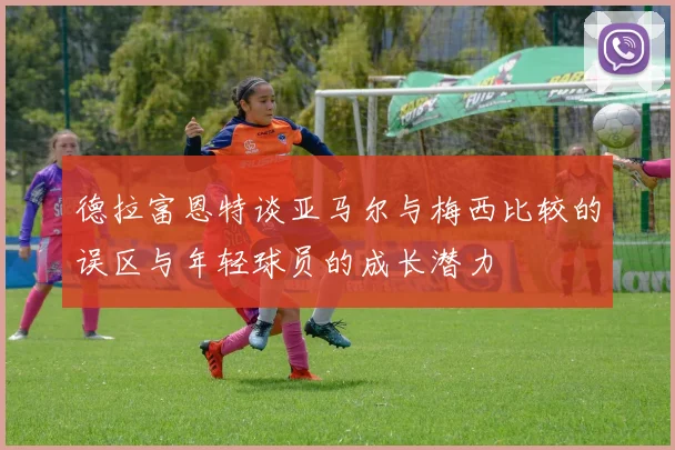 德拉富恩特谈亚马尔与梅西比较的误区与年轻球员的成长潜力