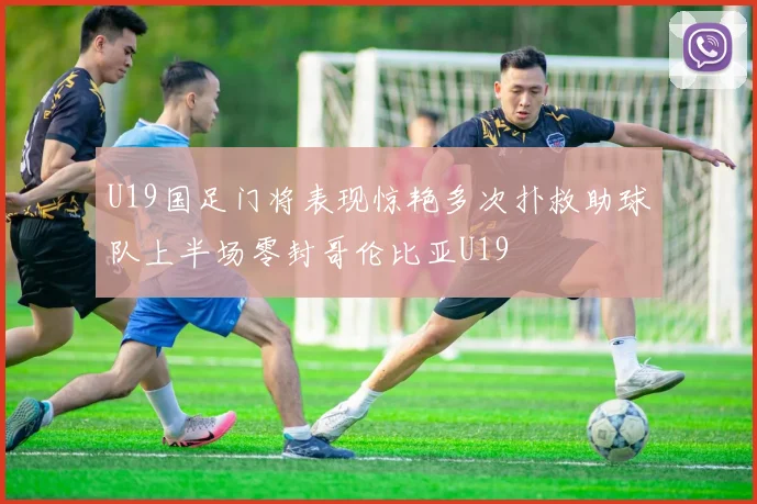 U19国足门将表现惊艳多次扑救助球队上半场零封哥伦比亚U19