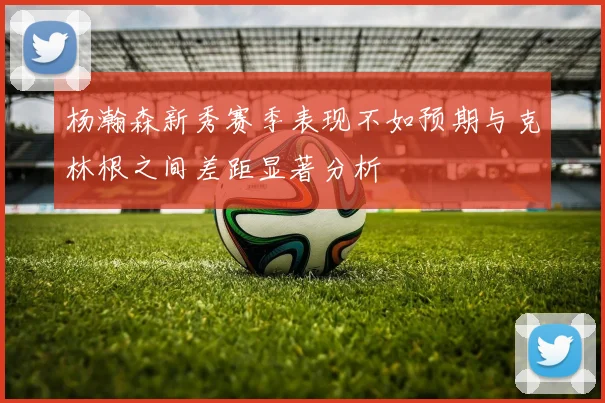 杨瀚森新秀赛季表现不如预期与克林根之间差距显著分析