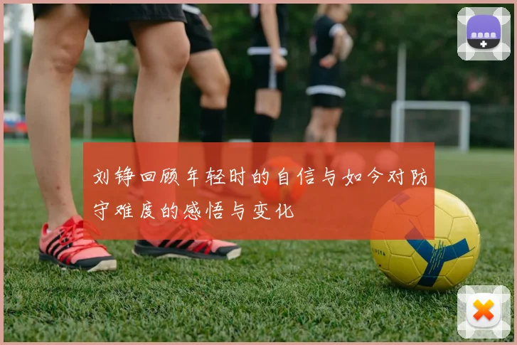 刘铮回顾年轻时的自信与如今对防守难度的感悟与变化