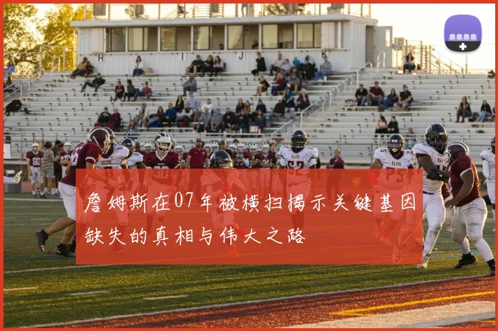 詹姆斯在07年被横扫揭示关键基因缺失的真相与伟大之路