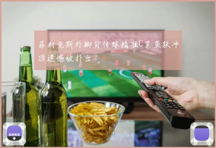 菲利克斯外脚背传球精准C罗鱼跃冲顶遗憾被扑出