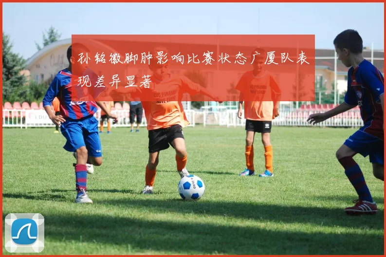 孙铭徽脚肿影响比赛状态广厦队表现差异显著
