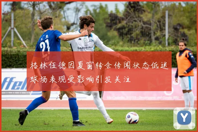 格林伍德因夏窗转会传闻状态低迷球场表现受影响引发关注