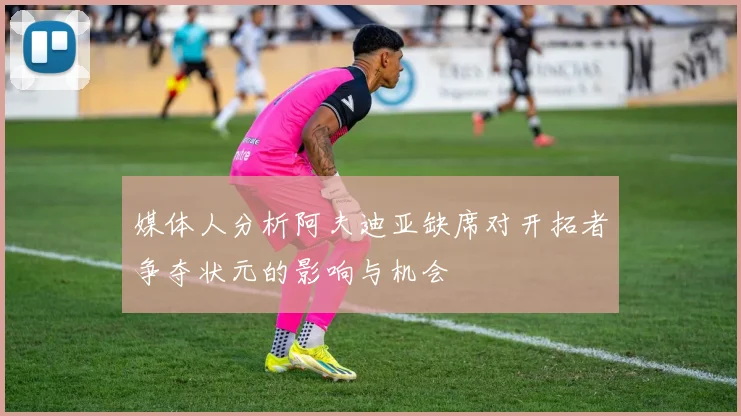 媒体人分析阿夫迪亚缺席对开拓者争夺状元的影响与机会