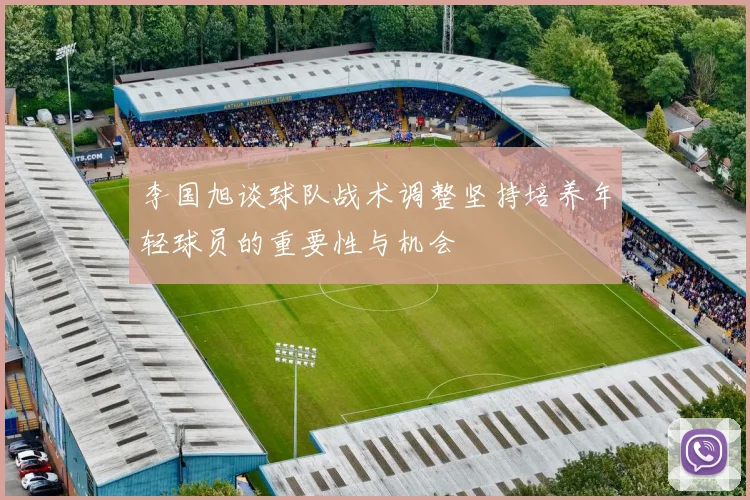 李国旭谈球队战术调整坚持培养年轻球员的重要性与机会
