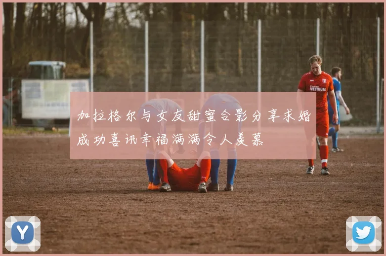 加拉格尔与女友甜蜜合影分享求婚成功喜讯幸福满满令人羡慕