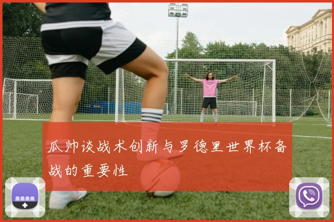 瓜帅谈战术创新与罗德里世界杯备战的重要性