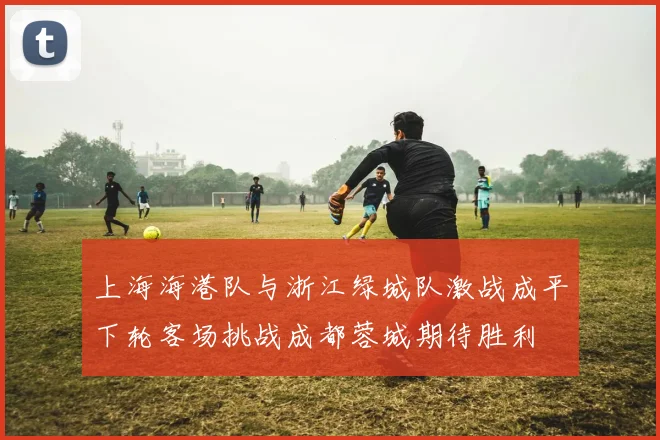 上海海港队与浙江绿城队激战成平下轮客场挑战成都蓉城期待胜利